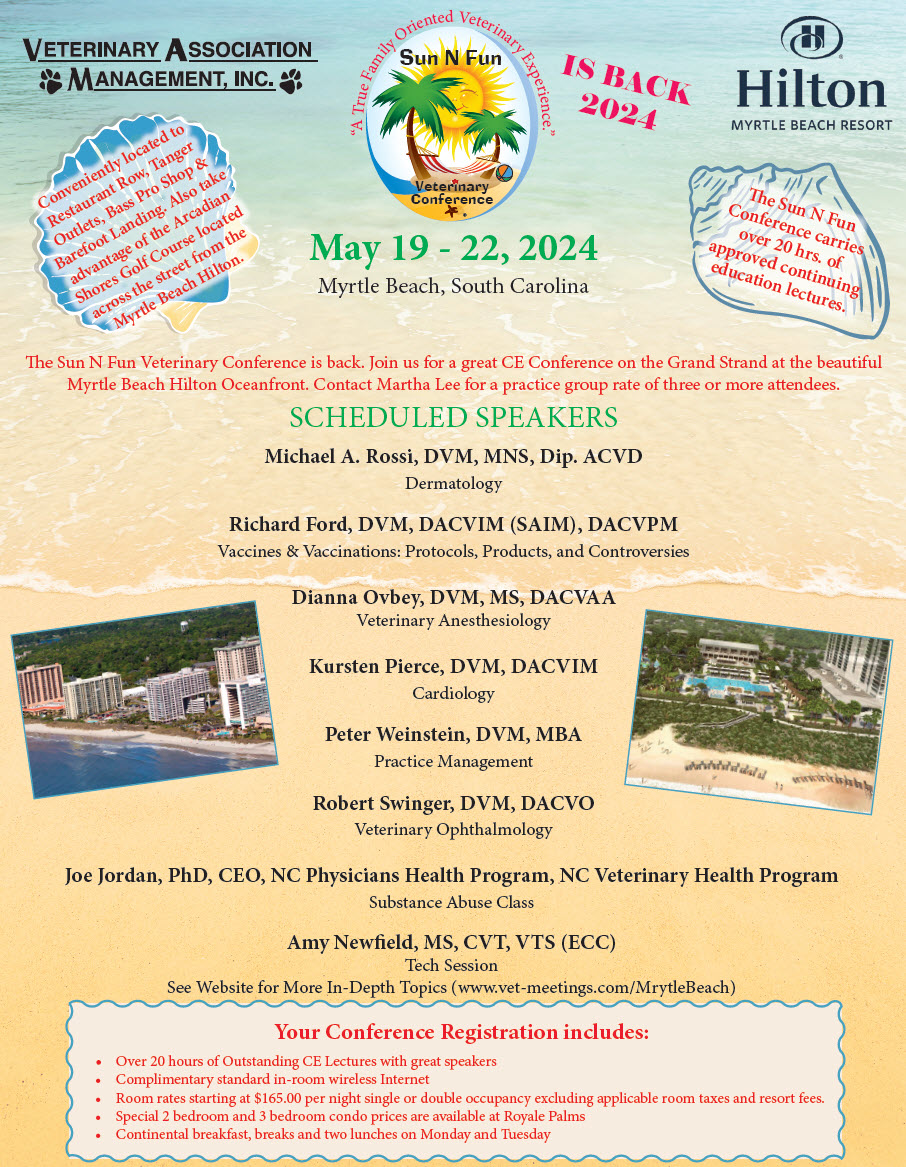 The Sun N Fun Veterinary Conference is back. Join us for a great CE Conference on the Grand Strand at the beautiful Myrtle Beach Hilton Oceanfront. Contact Martha Lee for a practice group rate of three or more attendees. May 19 - 22, 2024;Myrtle Beach, South Carolina A True Family Oriented Veterinary Experience; SCHEDULED SPEAKERS; Michael A. Rossi, DVM, MNS, Dip. ACVD; Dermatology; Richard Ford, DVM, DACVIM (SAIM), DACVPM; Vaccines & Vaccinations: Protocols, Products, and Controversies; Dianna Ovbey, DVM, MS, DACVAA; Veterinary Anesthesiology; Kursten Pierce, DVM, DACVIM; Cardiology; Peter Weinstein, DVM, MBA; Practice Management; Robert Swinger, DVM, DACVO; Veterinary Ophthalmology; Joe Jordan, PhD, CEO, NC Physicians Health Program, NC Veterinary Health Program; Substance Abuse Class; Amy Newfield, MS, CVT, VTS (ECC); Tech Session; See Website for More In-Depth Topics (www.vet-meetings.com/MrytleBeach); Your Conference Registration includes: Over 20 hours of Outstanding CE Lectures with great speakers; Complimentary standard in-room wireless Internet; Room rates starting at $165.00 per night single or double occupancy excluding applicable room taxes and resort fees. Special 2 bedroom and 3 bedroom condo prices are available at Royale Palms; Continental breakfast, breaks and two lunches on Monday and Tuesday